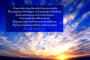 “If you take away the yoke from your midst, The pointing of the finger, and speaking wickedness, If you extend your soul to the hungry And satisfy the afflicted soul, Then your light shall dawn in the darkness, And your darkness shall be as the noonday."